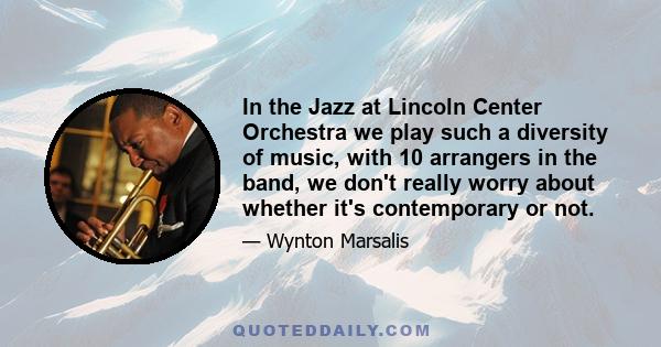 In the Jazz at Lincoln Center Orchestra we play such a diversity of music, with 10 arrangers in the band, we don't really worry about whether it's contemporary or not.