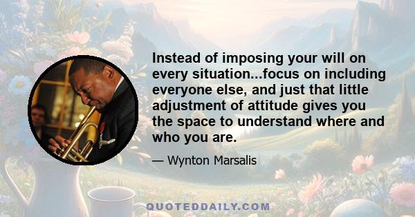 Instead of imposing your will on every situation...focus on including everyone else, and just that little adjustment of attitude gives you the space to understand where and who you are.