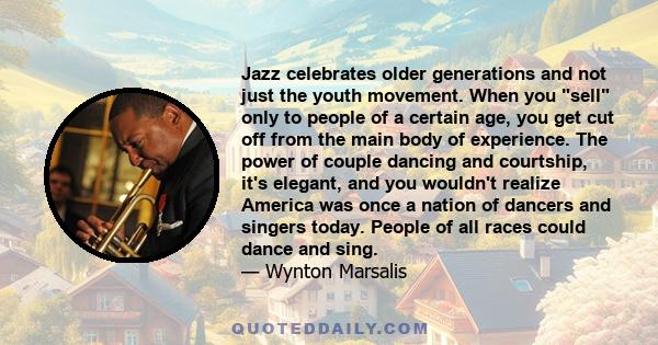 Jazz celebrates older generations and not just the youth movement. When you sell only to people of a certain age, you get cut off from the main body of experience. The power of couple dancing and courtship, it's