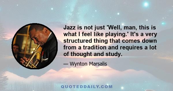 Jazz is not just 'Well, man, this is what I feel like playing.' It's a very structured thing that comes down from a tradition and requires a lot of thought and study.