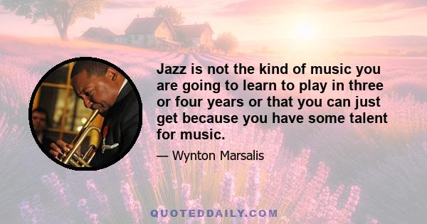 Jazz is not the kind of music you are going to learn to play in three or four years or that you can just get because you have some talent for music.