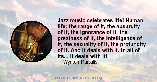 Jazz music celebrates life! Human life; the range of it, the absurdity of it, the ignorance of it, the greatness of it, the intelligence of it, the sexuality of it, the profundity of it. And it deals with it. In all of