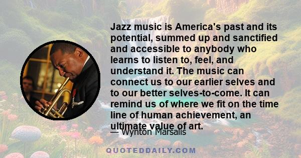 Jazz music is America's past and its potential, summed up and sanctified and accessible to anybody who learns to listen to, feel, and understand it. The music can connect us to our earlier selves and to our better