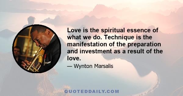 Love is the spiritual essence of what we do. Technique is the manifestation of the preparation and investment as a result of the love.