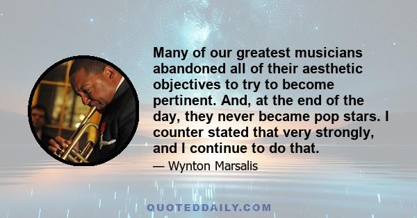 Many of our greatest musicians abandoned all of their aesthetic objectives to try to become pertinent. And, at the end of the day, they never became pop stars. I counter stated that very strongly, and I continue to do