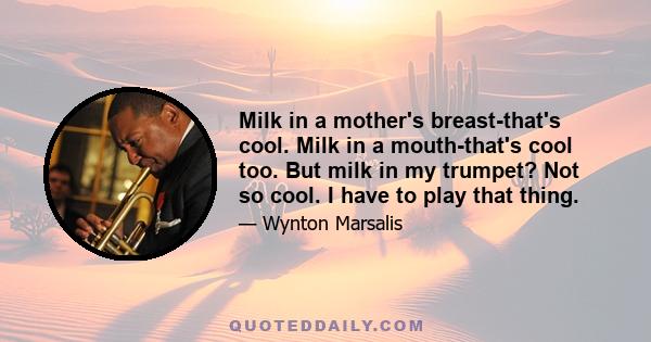 Milk in a mother's breast-that's cool. Milk in a mouth-that's cool too. But milk in my trumpet? Not so cool. I have to play that thing.