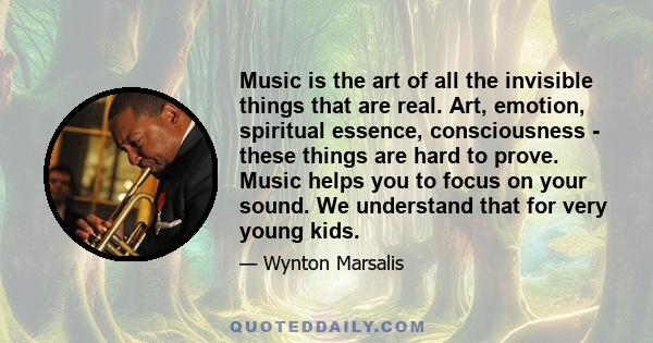 Music is the art of all the invisible things that are real. Art, emotion, spiritual essence, consciousness - these things are hard to prove. Music helps you to focus on your sound. We understand that for very young kids.