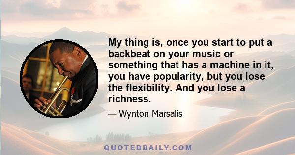 My thing is, once you start to put a backbeat on your music or something that has a machine in it, you have popularity, but you lose the flexibility. And you lose a richness.