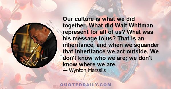 Our culture is what we did together. What did Walt Whitman represent for all of us? What was his message to us? That is an inheritance, and when we squander that inheritance we act outside. We don't know who we are; we