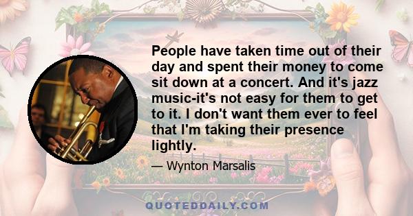 People have taken time out of their day and spent their money to come sit down at a concert. And it's jazz music-it's not easy for them to get to it. I don't want them ever to feel that I'm taking their presence lightly.