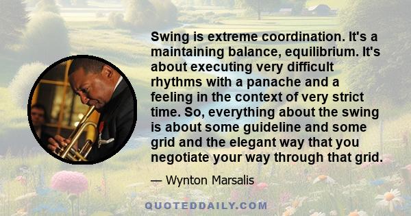 Swing is extreme coordination. It's a maintaining balance, equilibrium. It's about executing very difficult rhythms with a panache and a feeling in the context of very strict time. So, everything about the swing is