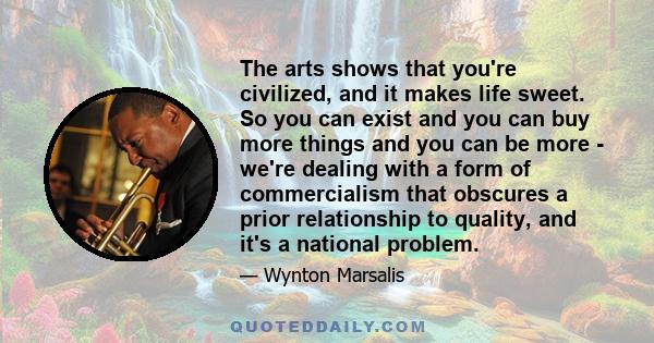 The arts shows that you're civilized, and it makes life sweet. So you can exist and you can buy more things and you can be more - we're dealing with a form of commercialism that obscures a prior relationship to quality, 