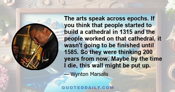 The arts speak across epochs. If you think that people started to build a cathedral in 1315 and the people worked on that cathedral, it wasn't going to be finished until 1585. So they were thinking 200 years from now.