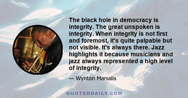 The black hole in democracy is integrity. The great unspoken is integrity. When integrity is not first and foremost, it's quite palpable but not visible. It's always there. Jazz highlights it because musicians and jazz