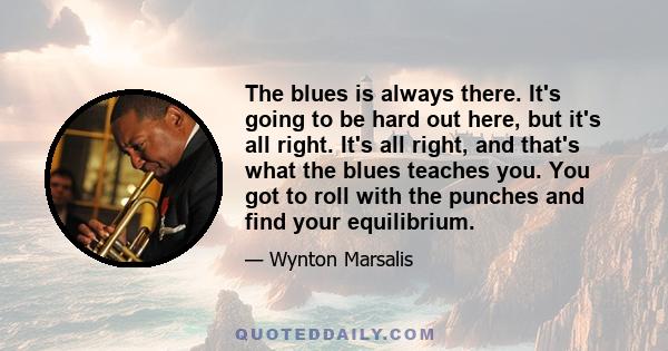 The blues is always there. It's going to be hard out here, but it's all right. It's all right, and that's what the blues teaches you. You got to roll with the punches and find your equilibrium.