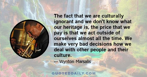 The fact that we are culturally ignorant and we don't know what our heritage is, the price that we pay is that we act outside of ourselves almost all the time. We make very bad decisions how we deal with other people