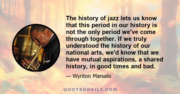 The history of jazz lets us know that this period in our history is not the only period we've come through together. If we truly understood the history of our national arts, we'd know that we have mutual aspirations, a