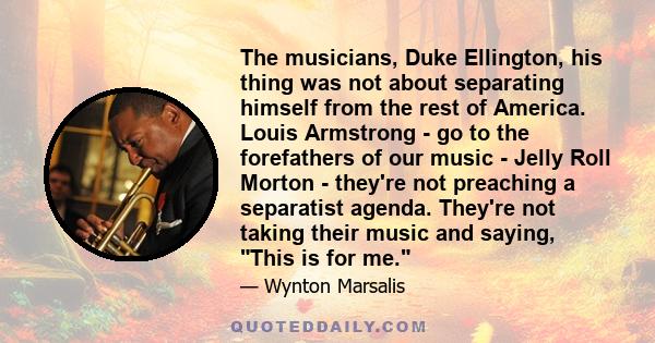 The musicians, Duke Ellington, his thing was not about separating himself from the rest of America. Louis Armstrong - go to the forefathers of our music - Jelly Roll Morton - they're not preaching a separatist agenda.