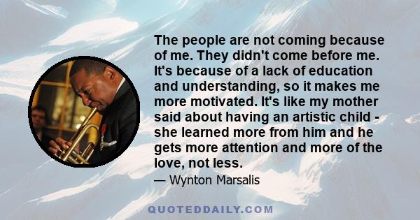 The people are not coming because of me. They didn't come before me. It's because of a lack of education and understanding, so it makes me more motivated. It's like my mother said about having an artistic child - she