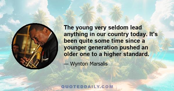 The young very seldom lead anything in our country today. It's been quite some time since a younger generation pushed an older one to a higher standard.