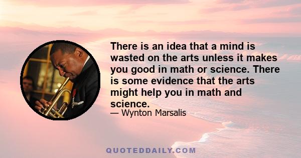 There is an idea that a mind is wasted on the arts unless it makes you good in math or science. There is some evidence that the arts might help you in math and science.