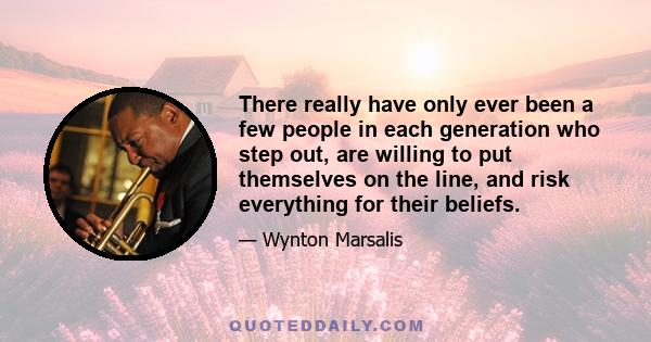 There really have only ever been a few people in each generation who step out, are willing to put themselves on the line, and risk everything for their beliefs.