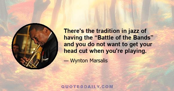 There's the tradition in jazz of having the “Battle of the Bands” and you do not want to get your head cut when you're playing.