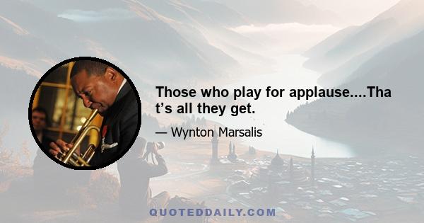 Those who play for applause....Tha t’s all they get.