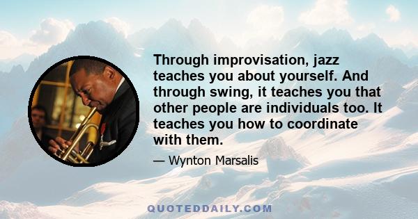 Through improvisation, jazz teaches you about yourself. And through swing, it teaches you that other people are individuals too. It teaches you how to coordinate with them.