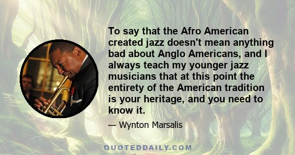 To say that the Afro American created jazz doesn't mean anything bad about Anglo Americans, and I always teach my younger jazz musicians that at this point the entirety of the American tradition is your heritage, and