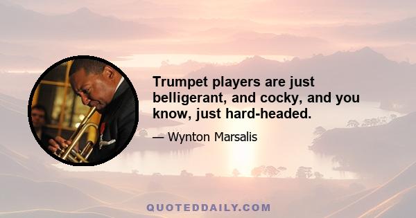 Trumpet players are just belligerant, and cocky, and you know, just hard-headed.