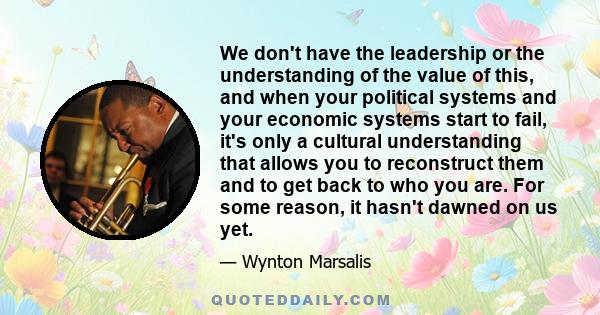 We don't have the leadership or the understanding of the value of this, and when your political systems and your economic systems start to fail, it's only a cultural understanding that allows you to reconstruct them and 