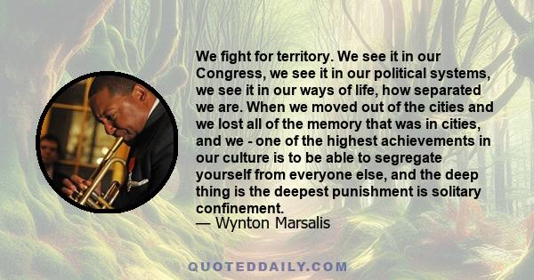 We fight for territory. We see it in our Congress, we see it in our political systems, we see it in our ways of life, how separated we are. When we moved out of the cities and we lost all of the memory that was in