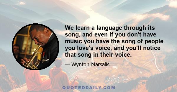 We learn a language through its song, and even if you don't have music you have the song of people you love's voice, and you'll notice that song in their voice.