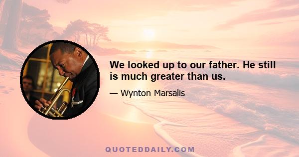 We looked up to our father. He still is much greater than us.