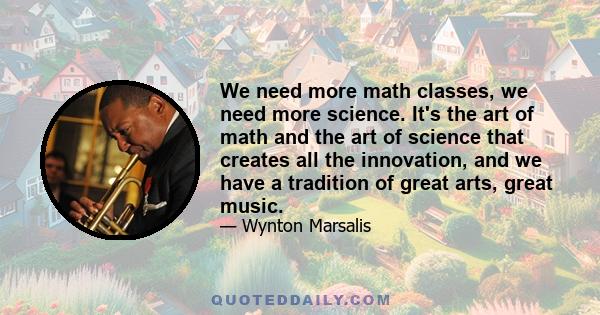 We need more math classes, we need more science. It's the art of math and the art of science that creates all the innovation, and we have a tradition of great arts, great music.