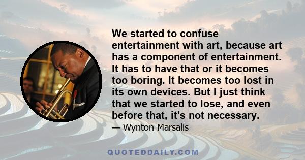 We started to confuse entertainment with art, because art has a component of entertainment. It has to have that or it becomes too boring. It becomes too lost in its own devices. But I just think that we started to lose, 