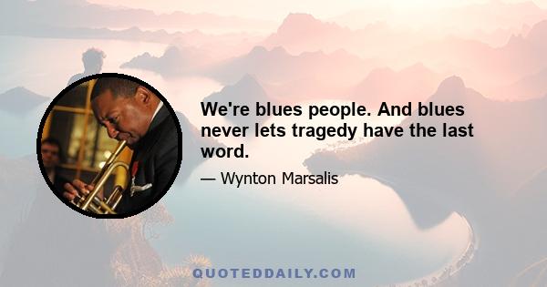 We're blues people. And blues never lets tragedy have the last word.