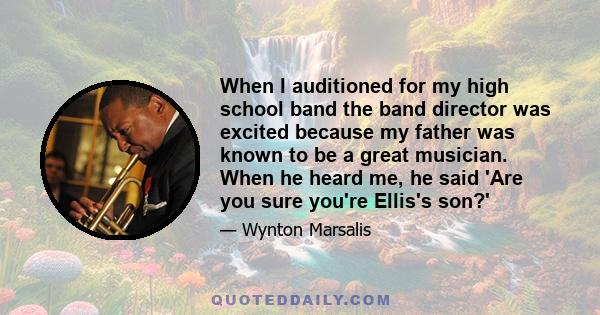 When I auditioned for my high school band the band director was excited because my father was known to be a great musician. When he heard me, he said 'Are you sure you're Ellis's son?'