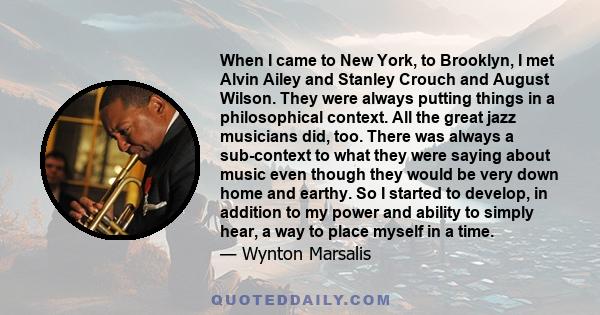 When I came to New York, to Brooklyn, I met Alvin Ailey and Stanley Crouch and August Wilson. They were always putting things in a philosophical context. All the great jazz musicians did, too. There was always a