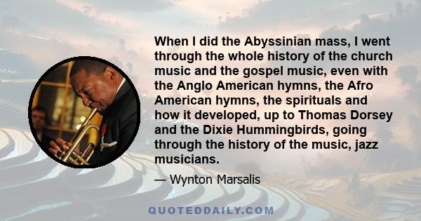 When I did the Abyssinian mass, I went through the whole history of the church music and the gospel music, even with the Anglo American hymns, the Afro American hymns, the spirituals and how it developed, up to Thomas