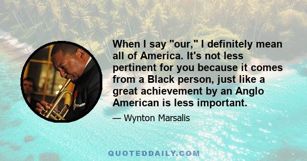 When I say our, I definitely mean all of America. It's not less pertinent for you because it comes from a Black person, just like a great achievement by an Anglo American is less important.