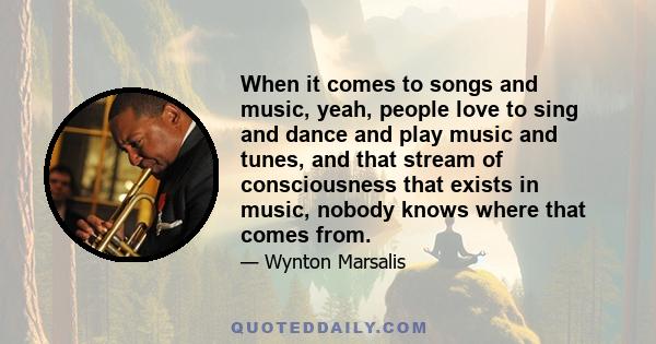 When it comes to songs and music, yeah, people love to sing and dance and play music and tunes, and that stream of consciousness that exists in music, nobody knows where that comes from.