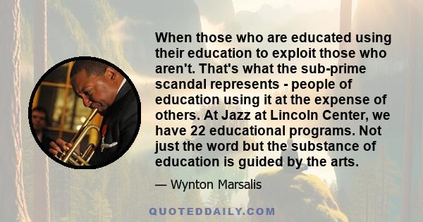 When those who are educated using their education to exploit those who aren't. That's what the sub-prime scandal represents - people of education using it at the expense of others. At Jazz at Lincoln Center, we have 22