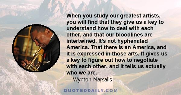 When you study our greatest artists, you will find that they give us a key to understand how to deal with each other, and that our bloodlines are intertwined. It's not hyphenated America. That there is an America, and