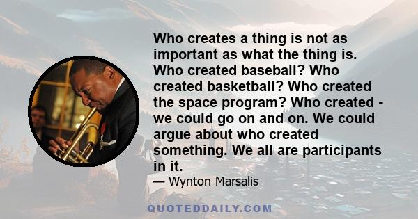 Who creates a thing is not as important as what the thing is. Who created baseball? Who created basketball? Who created the space program? Who created - we could go on and on. We could argue about who created something. 