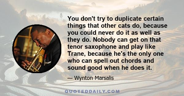 You don't try to duplicate certain things that other cats do, because you could never do it as well as they do. Nobody can get on that tenor saxophone and play like Trane, because he's the only one who can spell out