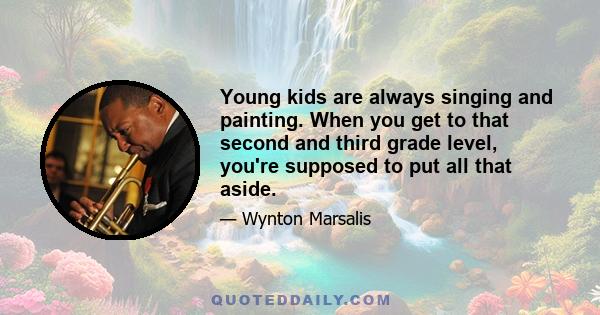 Young kids are always singing and painting. When you get to that second and third grade level, you're supposed to put all that aside.