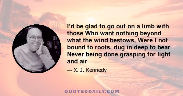 I’d be glad to go out on a limb with those Who want nothing beyond what the wind bestows, Were I not bound to roots, dug in deep to bear Never being done grasping for light and air