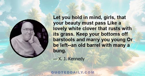 Let you hold in mind, girls, that your beauty must pass Like a lovely white clover that rusts with its grass. Keep your bottoms off barstools and marry you young Or be left--an old barrel with many a bung.